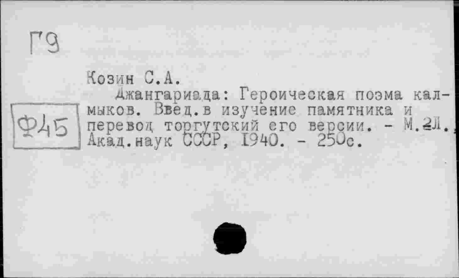 ﻿Г9
Козин С.А.
Джангариада: Героическая поэма калмыков. Введ.в изучение памятника и
перевод; то;
тский его версии ?, 1940. - 25ÜC.